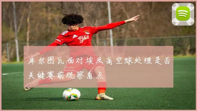 库尔图瓦面对埃及高空球处理是否关键赛前观察看点